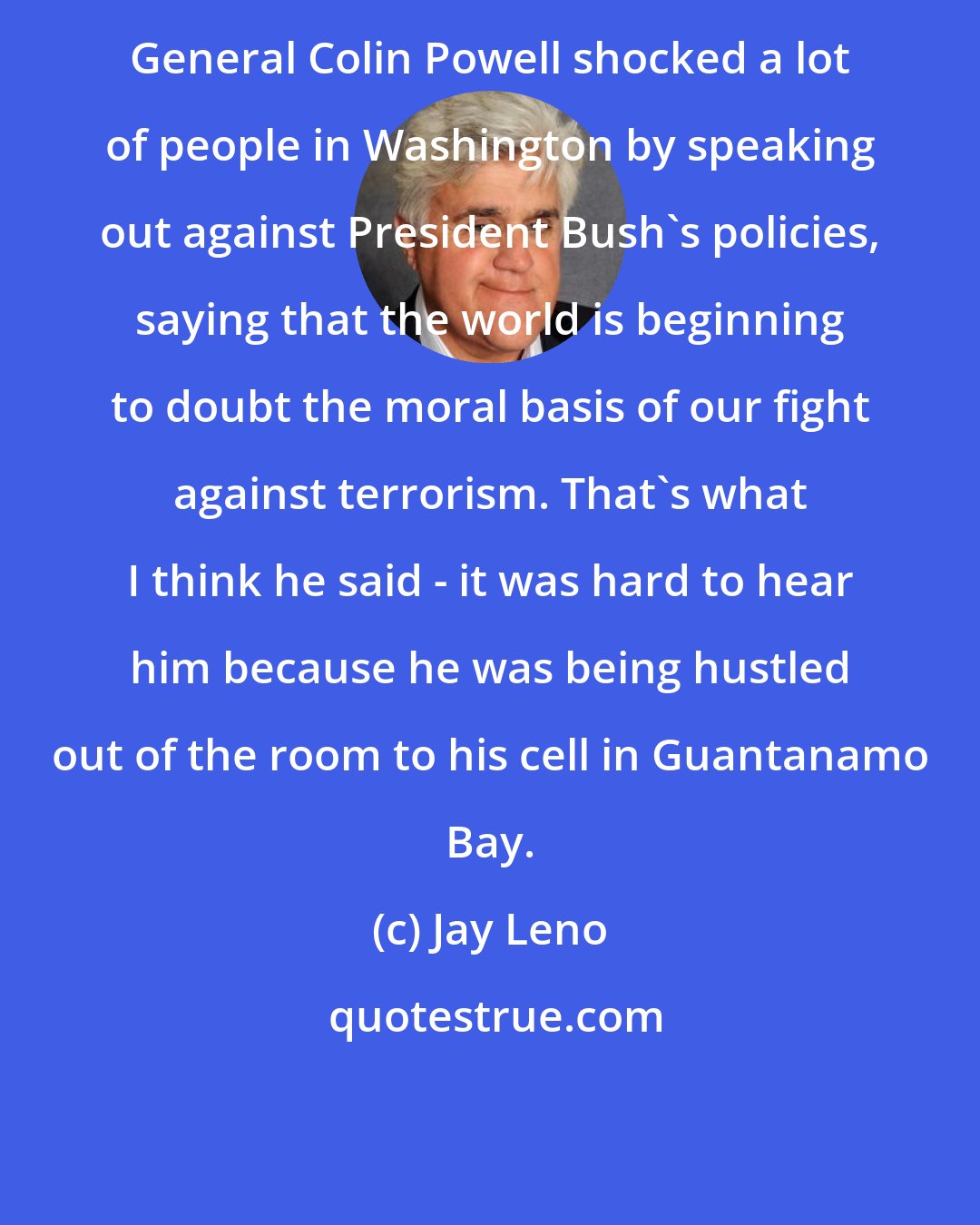 Jay Leno: General Colin Powell shocked a lot of people in Washington by speaking out against President Bush's policies, saying that the world is beginning to doubt the moral basis of our fight against terrorism. That's what I think he said - it was hard to hear him because he was being hustled out of the room to his cell in Guantanamo Bay.