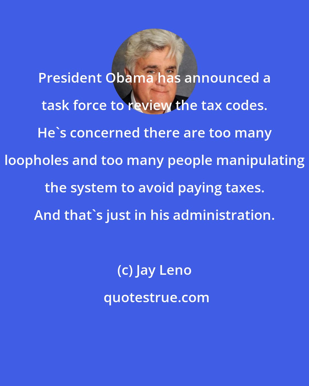 Jay Leno: President Obama has announced a task force to review the tax codes. He's concerned there are too many loopholes and too many people manipulating the system to avoid paying taxes. And that's just in his administration.