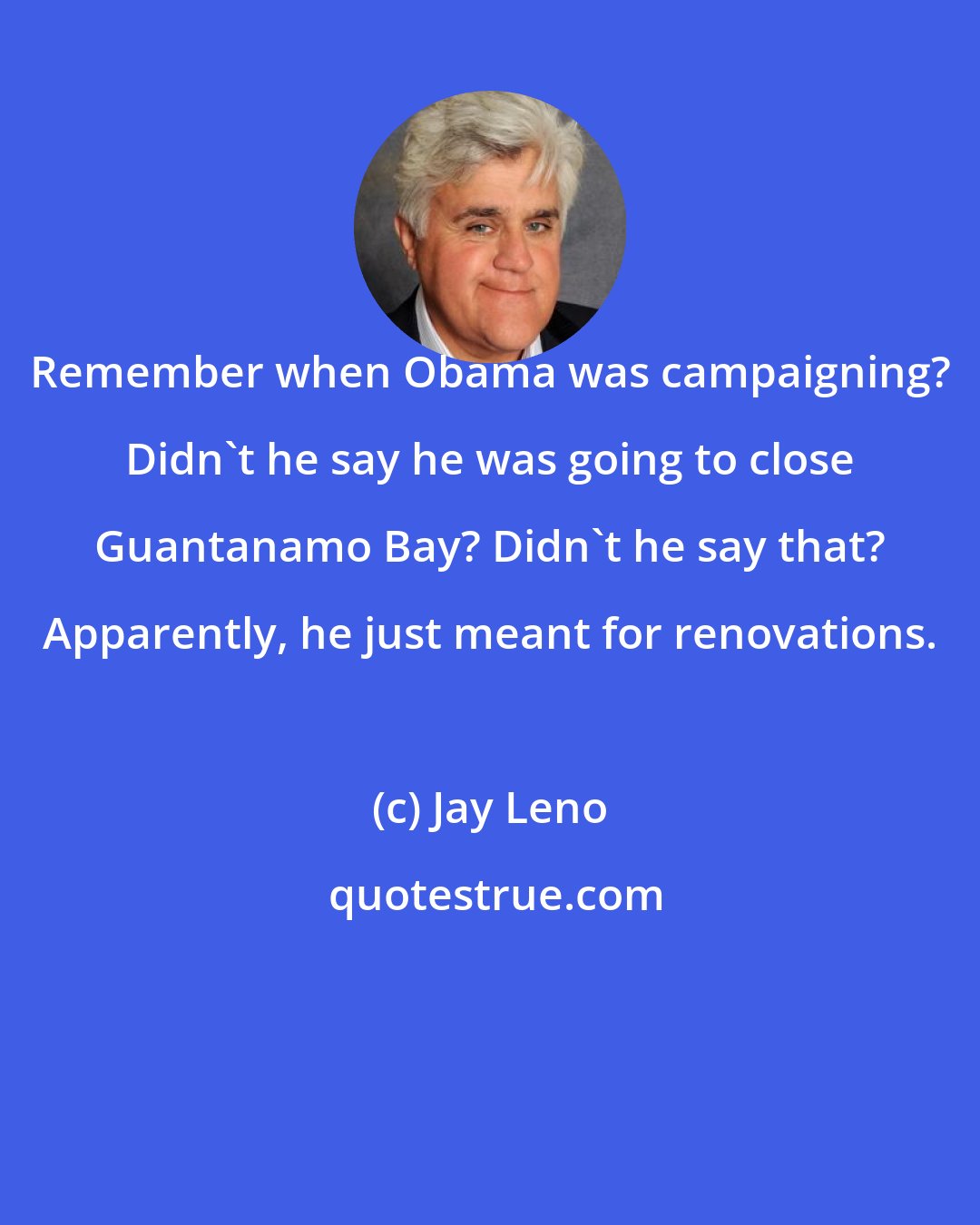 Jay Leno: Remember when Obama was campaigning? Didn't he say he was going to close Guantanamo Bay? Didn't he say that? Apparently, he just meant for renovations.