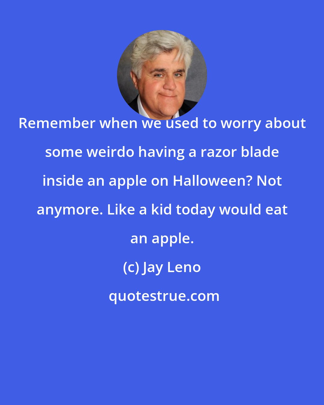Jay Leno: Remember when we used to worry about some weirdo having a razor blade inside an apple on Halloween? Not anymore. Like a kid today would eat an apple.