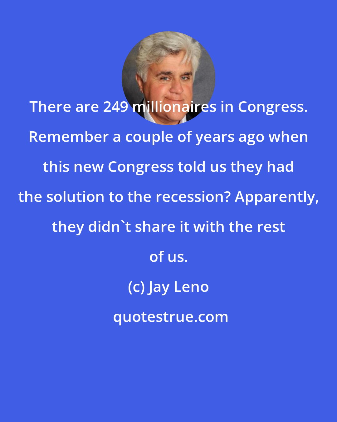 Jay Leno: There are 249 millionaires in Congress. Remember a couple of years ago when this new Congress told us they had the solution to the recession? Apparently, they didn't share it with the rest of us.