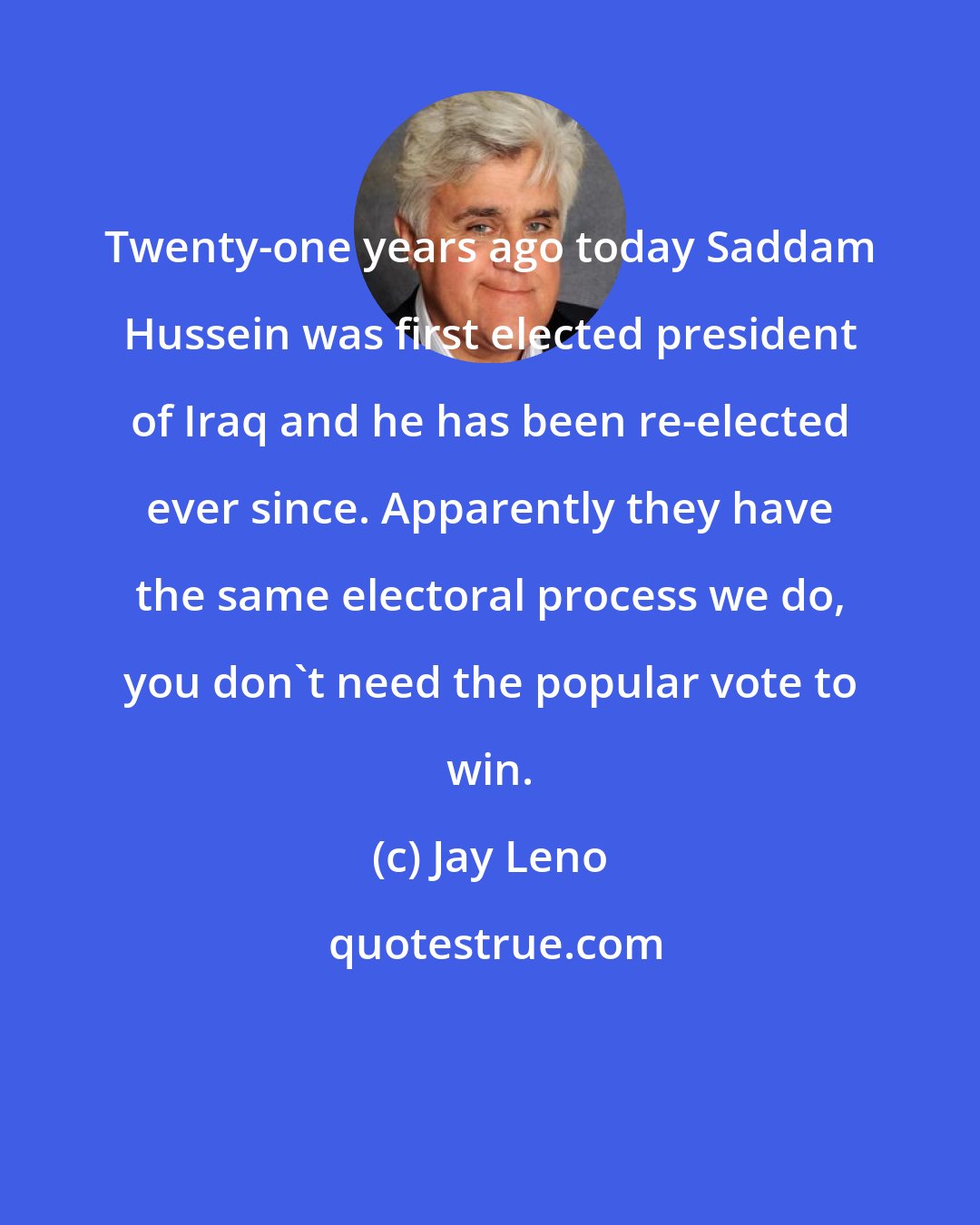 Jay Leno: Twenty-one years ago today Saddam Hussein was first elected president of Iraq and he has been re-elected ever since. Apparently they have the same electoral process we do, you don't need the popular vote to win.