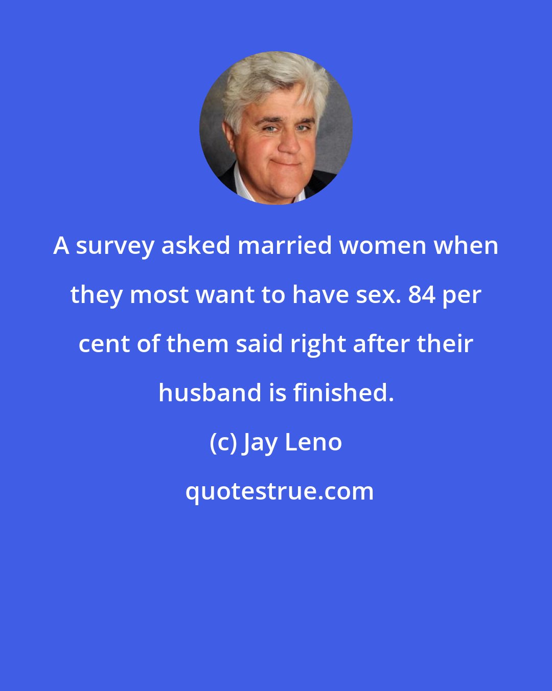 Jay Leno: A survey asked married women when they most want to have sex. 84 per cent of them said right after their husband is finished.