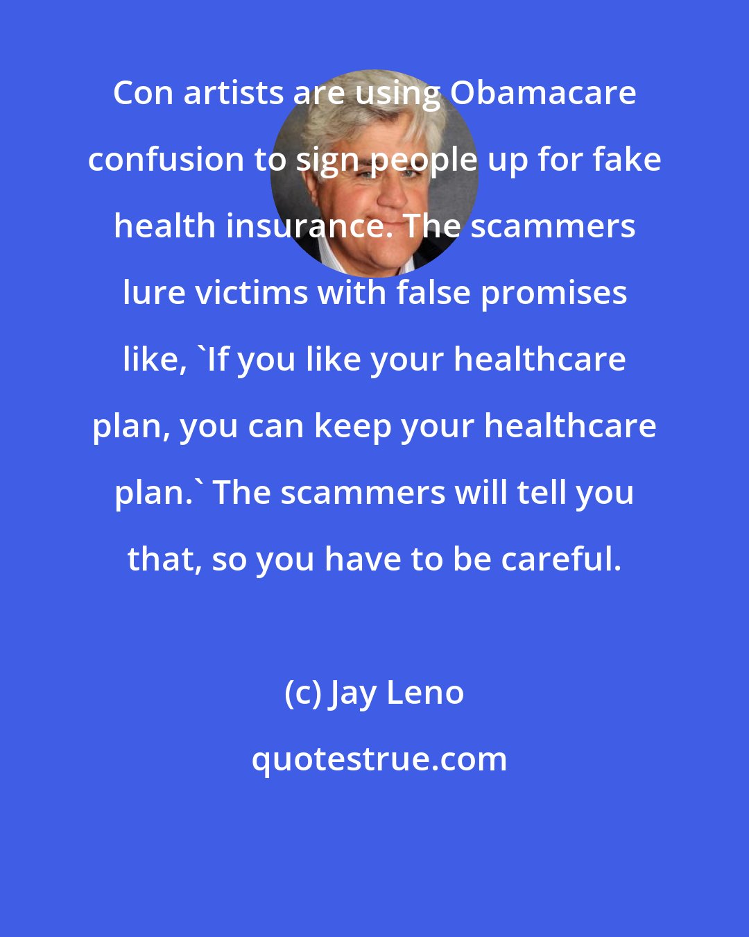 Jay Leno: Con artists are using Obamacare confusion to sign people up for fake health insurance. The scammers lure victims with false promises like, 'If you like your healthcare plan, you can keep your healthcare plan.' The scammers will tell you that, so you have to be careful.