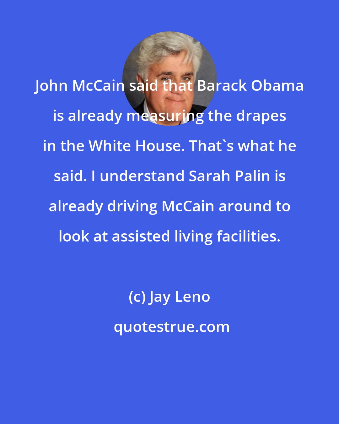 Jay Leno: John McCain said that Barack Obama is already measuring the drapes in the White House. That's what he said. I understand Sarah Palin is already driving McCain around to look at assisted living facilities.