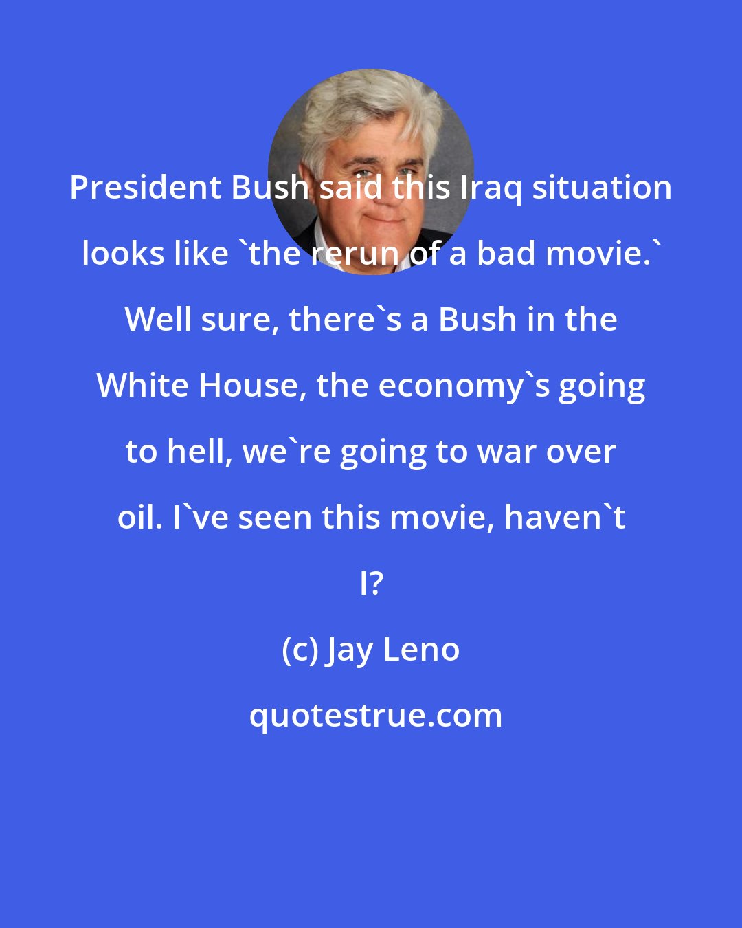 Jay Leno: President Bush said this Iraq situation looks like 'the rerun of a bad movie.' Well sure, there's a Bush in the White House, the economy's going to hell, we're going to war over oil. I've seen this movie, haven't I?