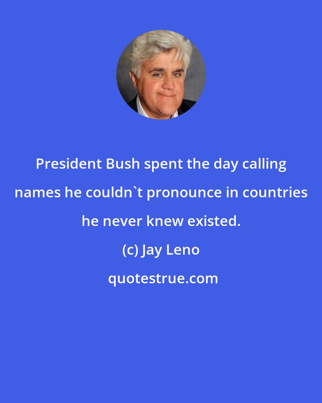 Jay Leno: President Bush spent the day calling names he couldn't pronounce in countries he never knew existed.