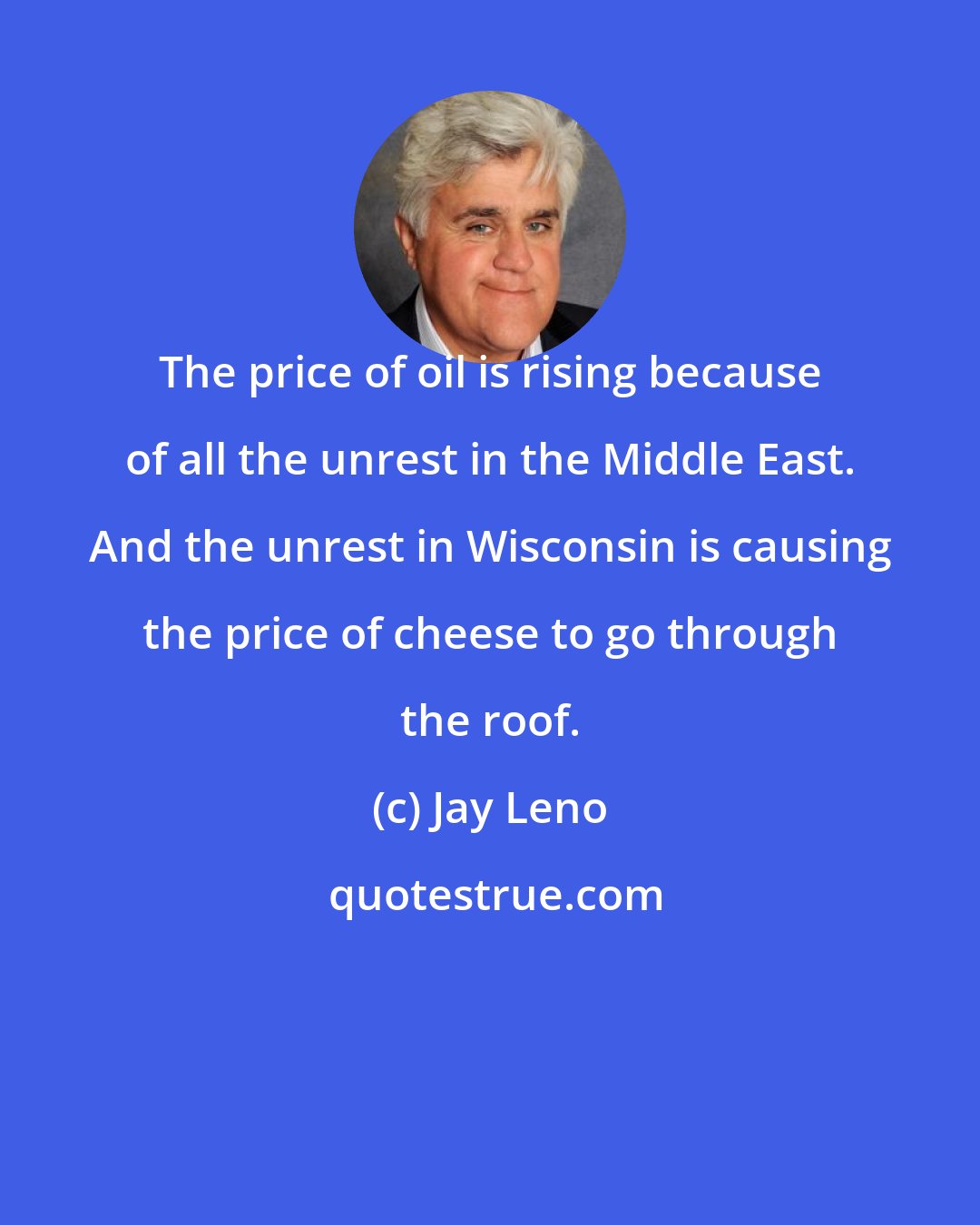 Jay Leno: The price of oil is rising because of all the unrest in the Middle East. And the unrest in Wisconsin is causing the price of cheese to go through the roof.