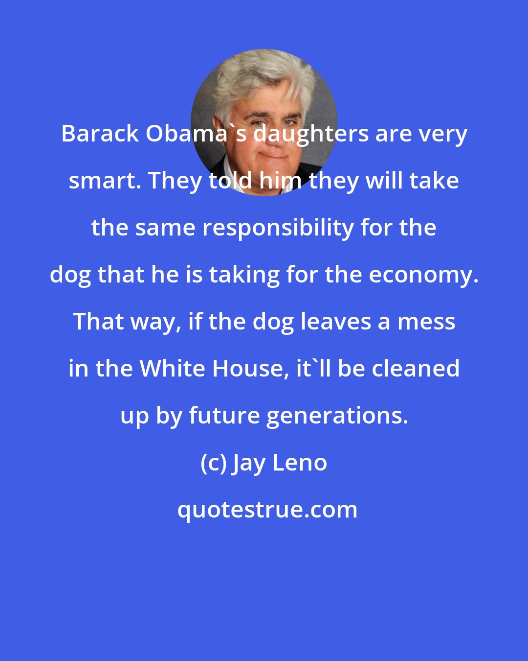 Jay Leno: Barack Obama's daughters are very smart. They told him they will take the same responsibility for the dog that he is taking for the economy. That way, if the dog leaves a mess in the White House, it'll be cleaned up by future generations.