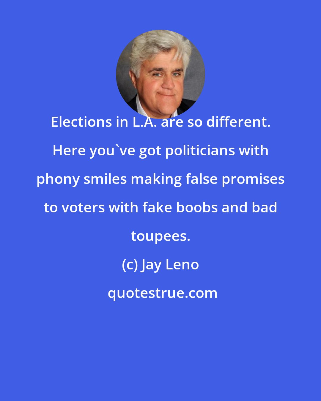 Jay Leno: Elections in L.A. are so different. Here you've got politicians with phony smiles making false promises to voters with fake boobs and bad toupees.