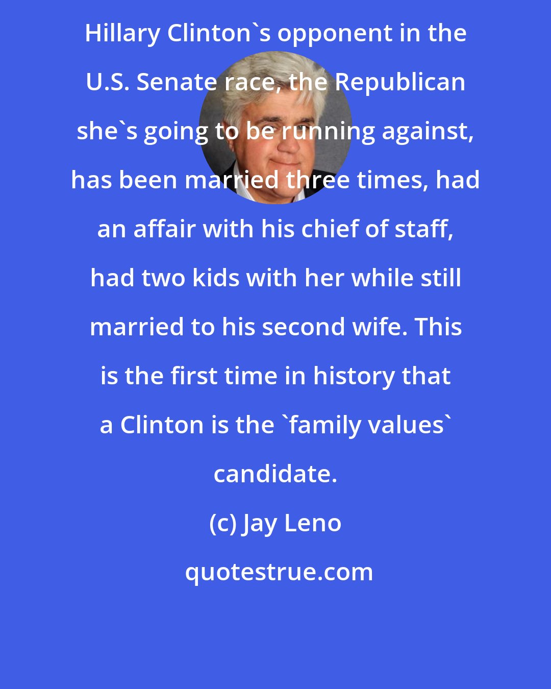 Jay Leno: Hillary Clinton's opponent in the U.S. Senate race, the Republican she's going to be running against, has been married three times, had an affair with his chief of staff, had two kids with her while still married to his second wife. This is the first time in history that a Clinton is the 'family values' candidate.