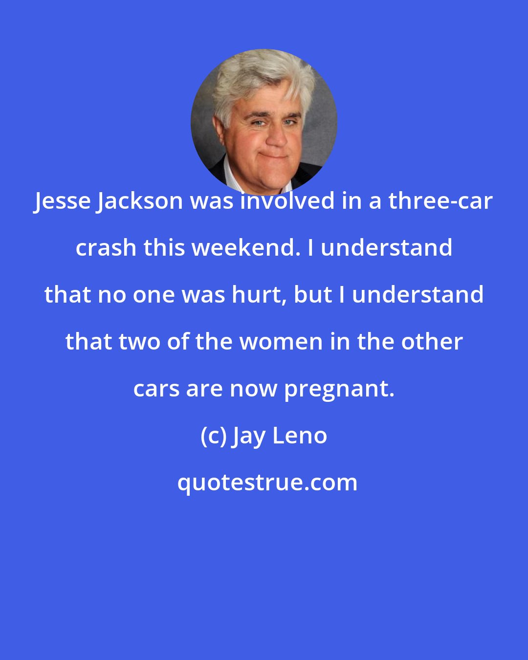 Jay Leno: Jesse Jackson was involved in a three-car crash this weekend. I understand that no one was hurt, but I understand that two of the women in the other cars are now pregnant.