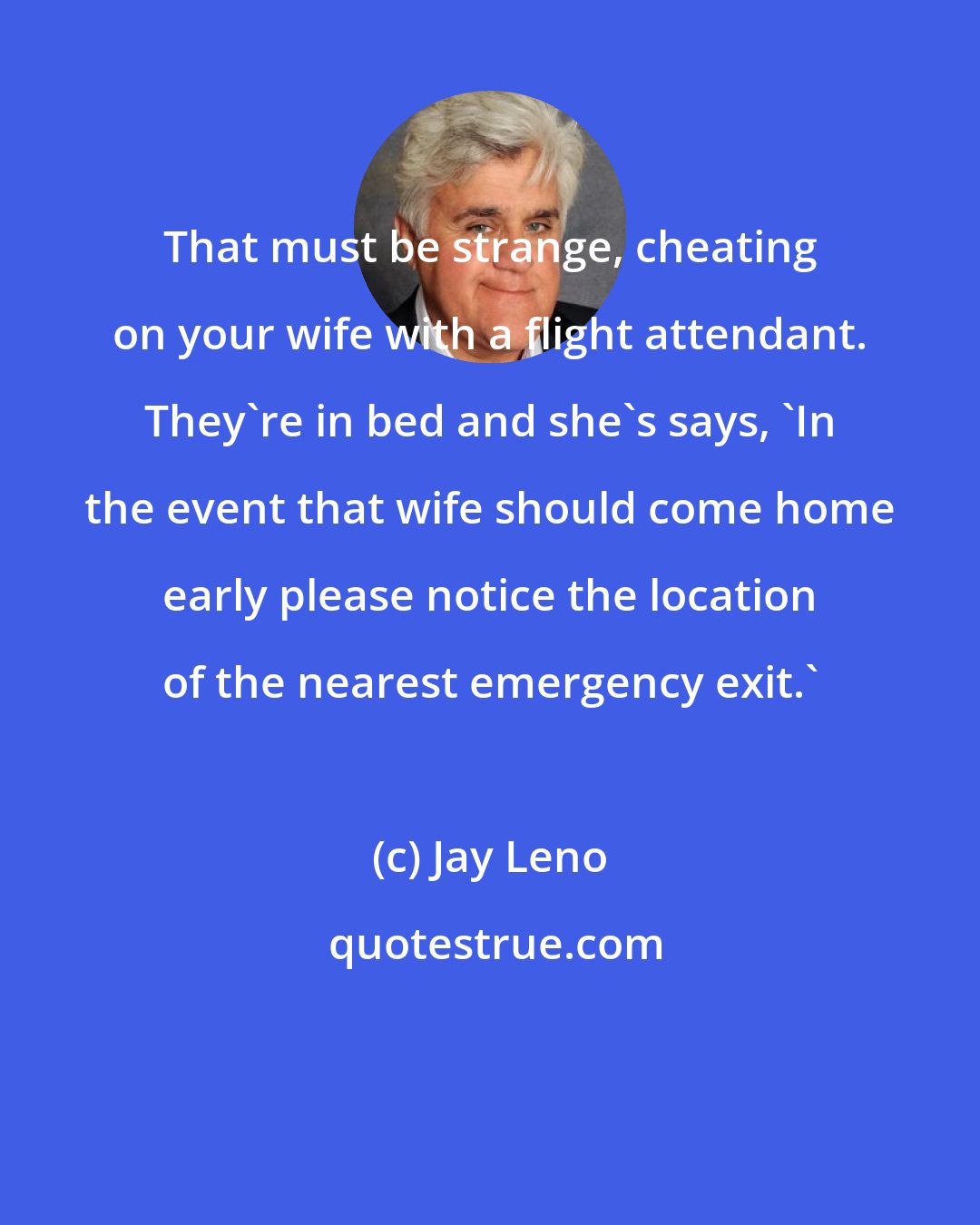 Jay Leno: That must be strange, cheating on your wife with a flight attendant. They're in bed and she's says, 'In the event that wife should come home early please notice the location of the nearest emergency exit.'