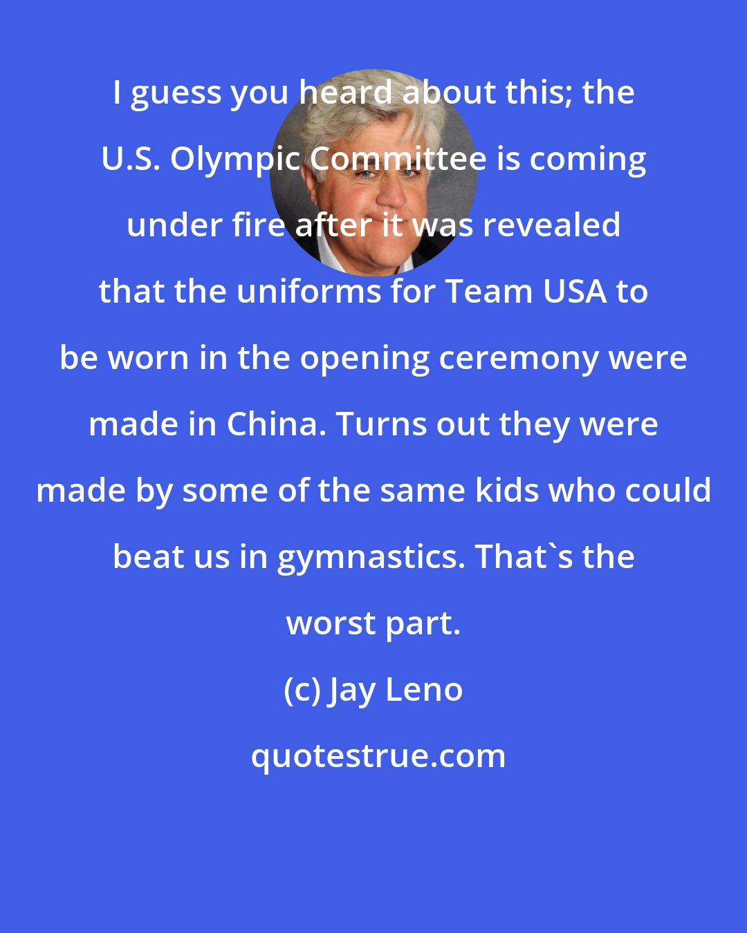 Jay Leno: I guess you heard about this; the U.S. Olympic Committee is coming under fire after it was revealed that the uniforms for Team USA to be worn in the opening ceremony were made in China. Turns out they were made by some of the same kids who could beat us in gymnastics. That's the worst part.