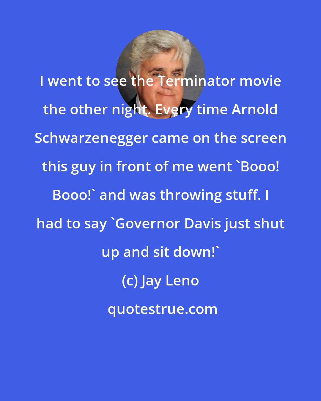 Jay Leno: I went to see the Terminator movie the other night. Every time Arnold Schwarzenegger came on the screen this guy in front of me went 'Booo! Booo!' and was throwing stuff. I had to say 'Governor Davis just shut up and sit down!'