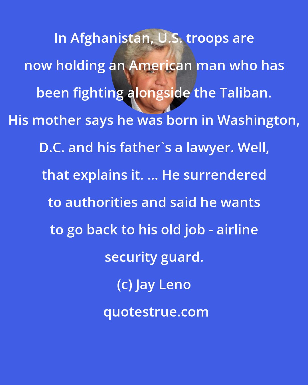 Jay Leno: In Afghanistan, U.S. troops are now holding an American man who has been fighting alongside the Taliban. His mother says he was born in Washington, D.C. and his father's a lawyer. Well, that explains it. ... He surrendered to authorities and said he wants to go back to his old job - airline security guard.