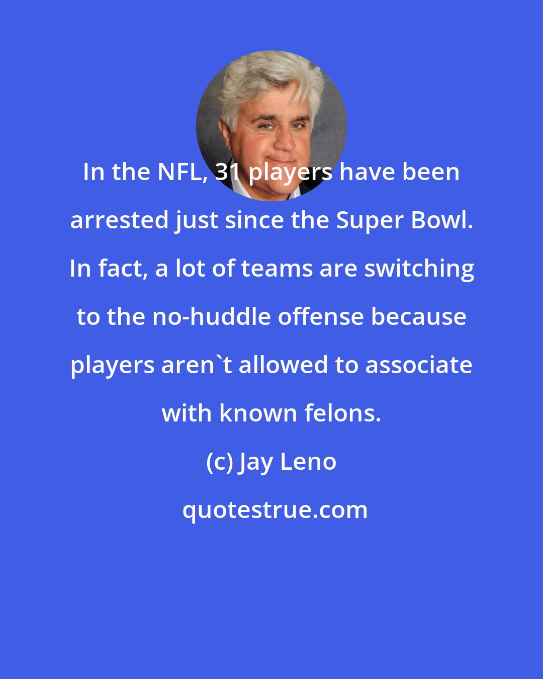 Jay Leno: In the NFL, 31 players have been arrested just since the Super Bowl. In fact, a lot of teams are switching to the no-huddle offense because players aren't allowed to associate with known felons.