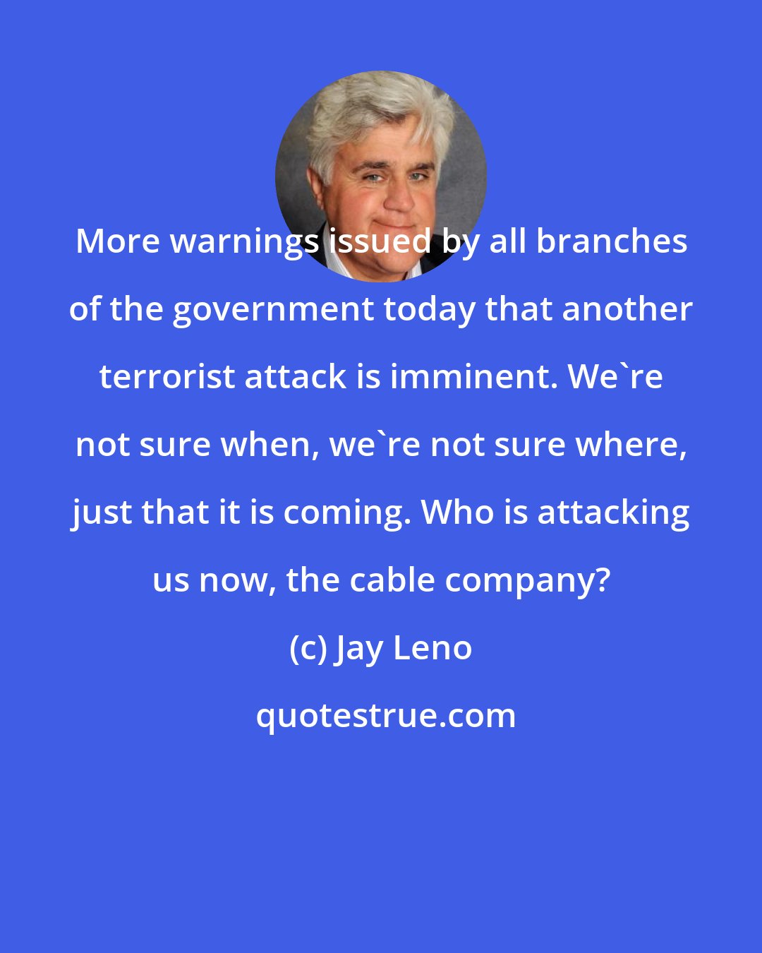 Jay Leno: More warnings issued by all branches of the government today that another terrorist attack is imminent. We're not sure when, we're not sure where, just that it is coming. Who is attacking us now, the cable company?
