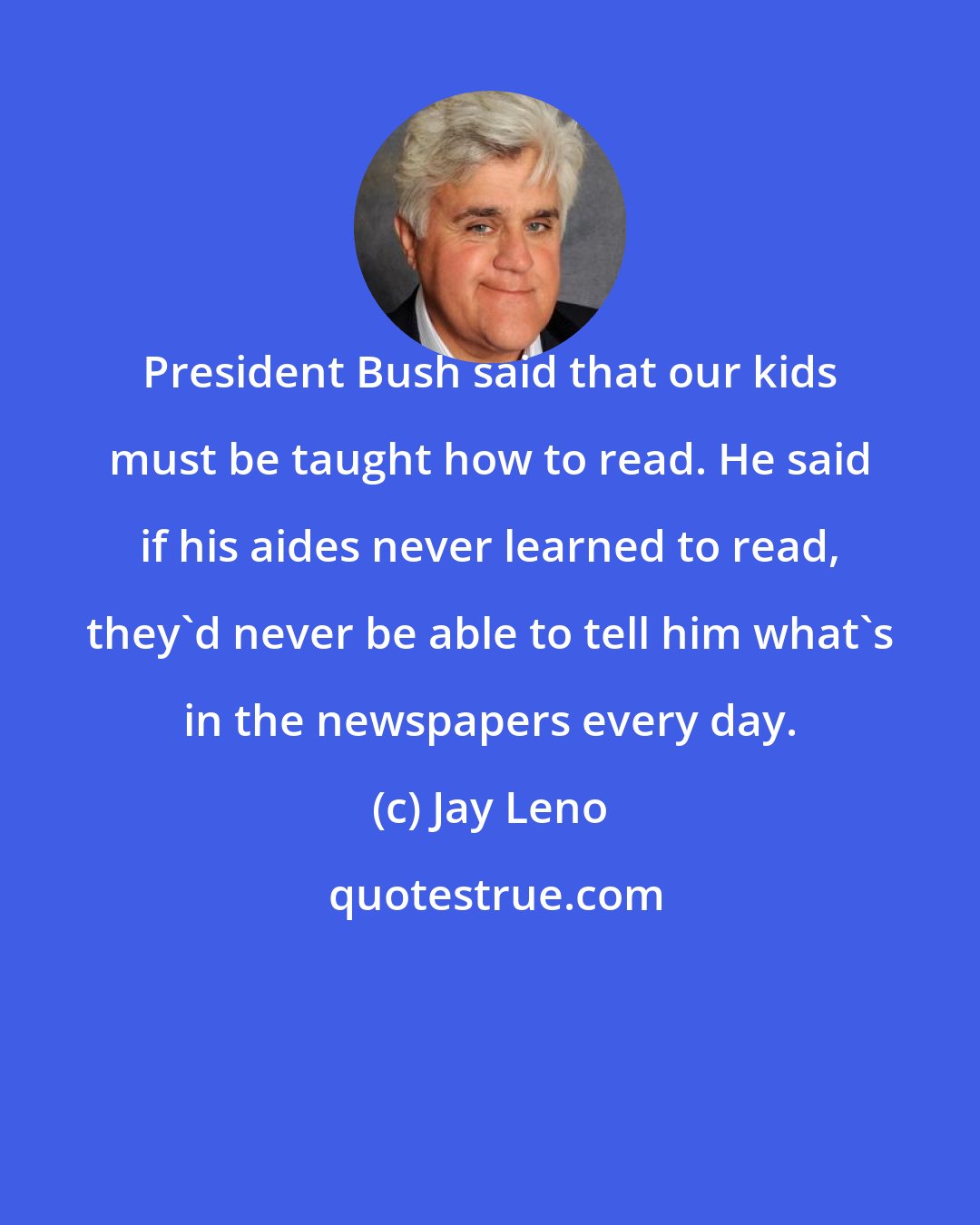 Jay Leno: President Bush said that our kids must be taught how to read. He said if his aides never learned to read, they'd never be able to tell him what's in the newspapers every day.