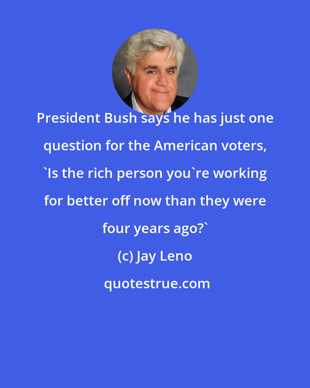 Jay Leno: President Bush says he has just one question for the American voters, 'Is the rich person you're working for better off now than they were four years ago?'