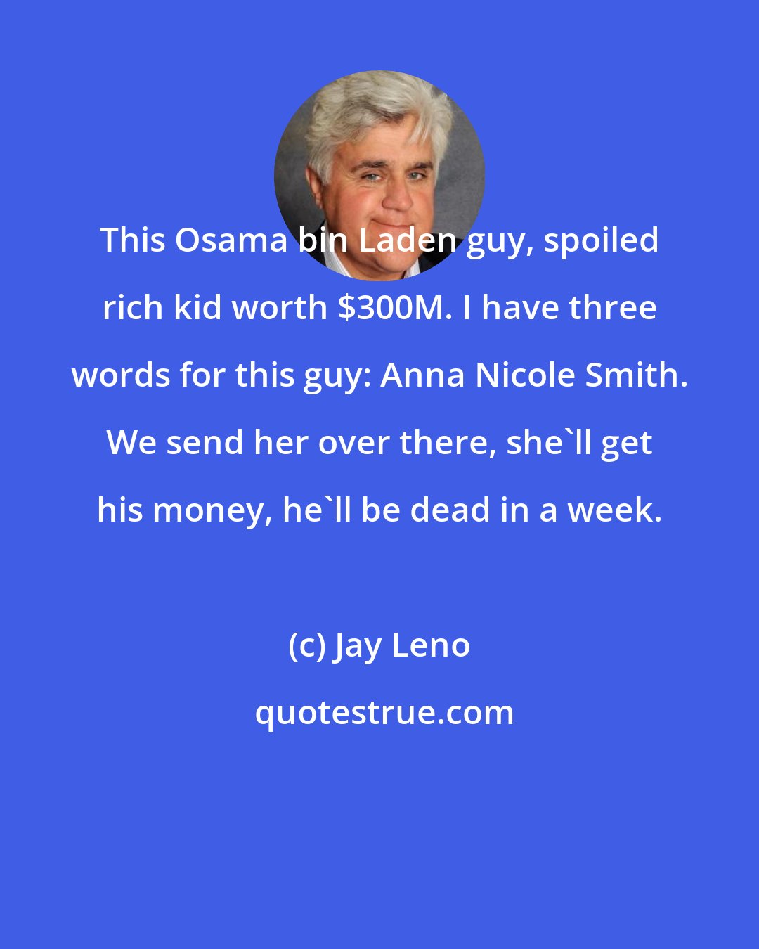 Jay Leno: This Osama bin Laden guy, spoiled rich kid worth $300M. I have three words for this guy: Anna Nicole Smith. We send her over there, she'll get his money, he'll be dead in a week.