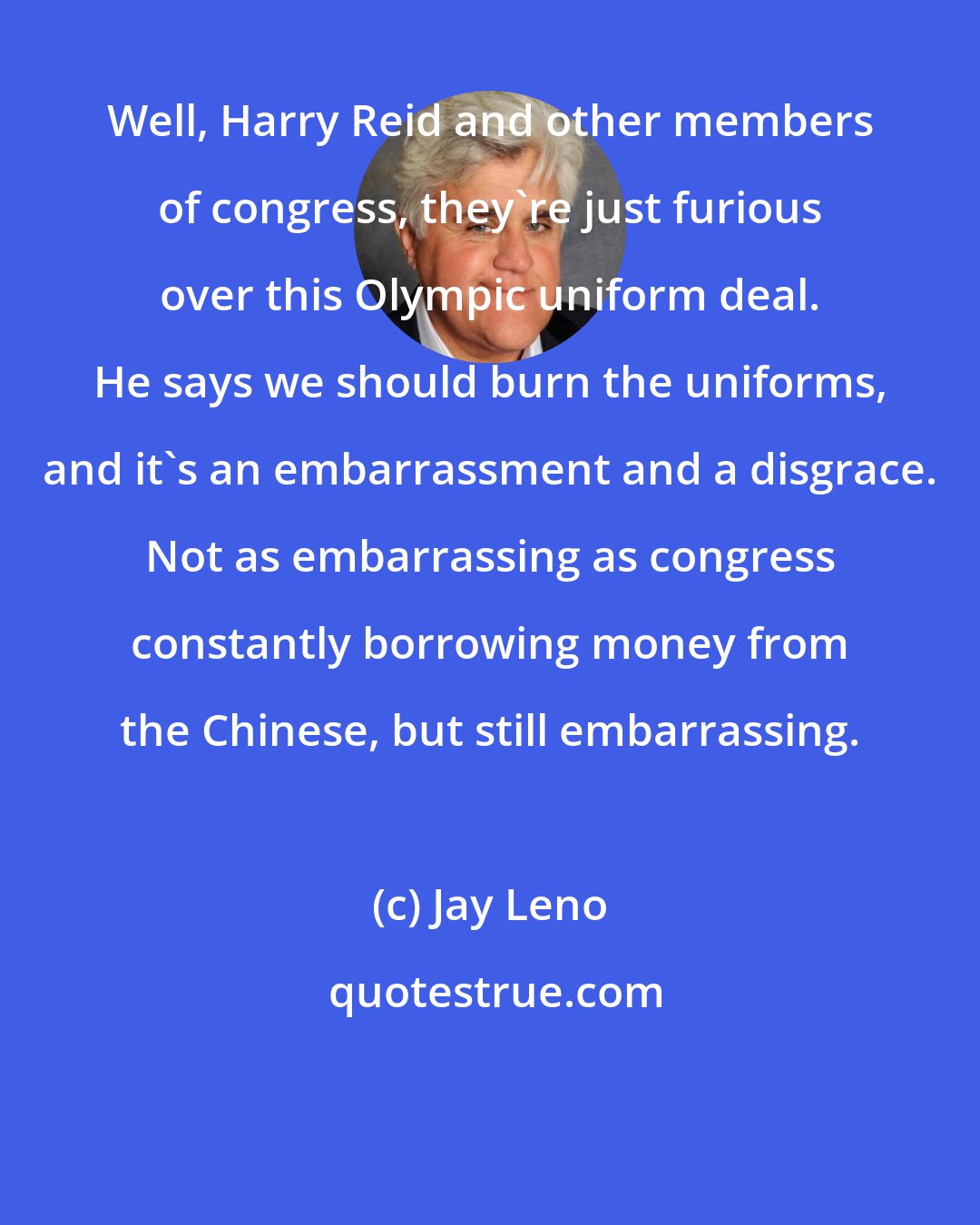 Jay Leno: Well, Harry Reid and other members of congress, they're just furious over this Olympic uniform deal. He says we should burn the uniforms, and it's an embarrassment and a disgrace. Not as embarrassing as congress constantly borrowing money from the Chinese, but still embarrassing.