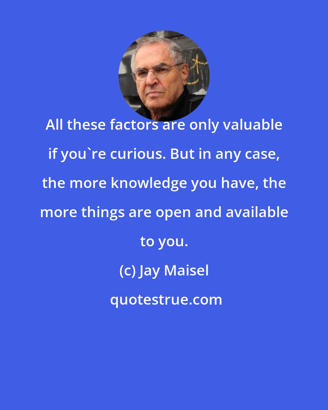 Jay Maisel: All these factors are only valuable if you're curious. But in any case, the more knowledge you have, the more things are open and available to you.