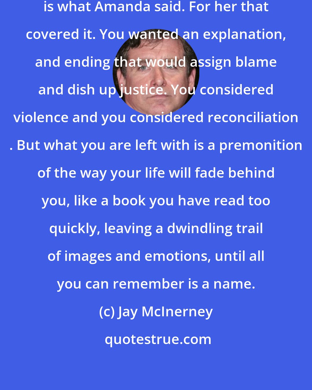 Jay McInerney: Things happen, people change,' is what Amanda said. For her that covered it. You wanted an explanation, and ending that would assign blame and dish up justice. You considered violence and you considered reconciliation . But what you are left with is a premonition of the way your life will fade behind you, like a book you have read too quickly, leaving a dwindling trail of images and emotions, until all you can remember is a name.