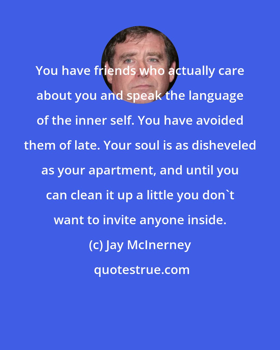 Jay McInerney: You have friends who actually care about you and speak the language of the inner self. You have avoided them of late. Your soul is as disheveled as your apartment, and until you can clean it up a little you don't want to invite anyone inside.