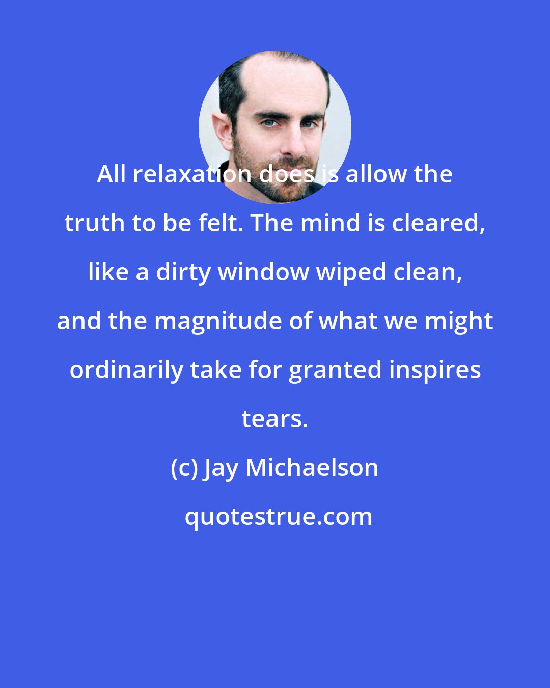 Jay Michaelson: All relaxation does is allow the truth to be felt. The mind is cleared, like a dirty window wiped clean, and the magnitude of what we might ordinarily take for granted inspires tears.