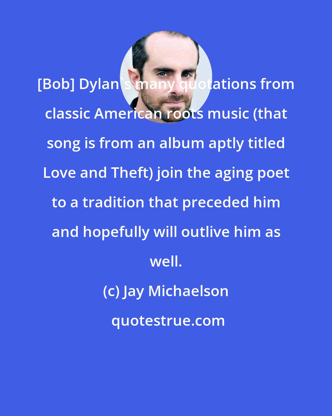 Jay Michaelson: [Bob] Dylan's many quotations from classic American roots music (that song is from an album aptly titled Love and Theft) join the aging poet to a tradition that preceded him and hopefully will outlive him as well.
