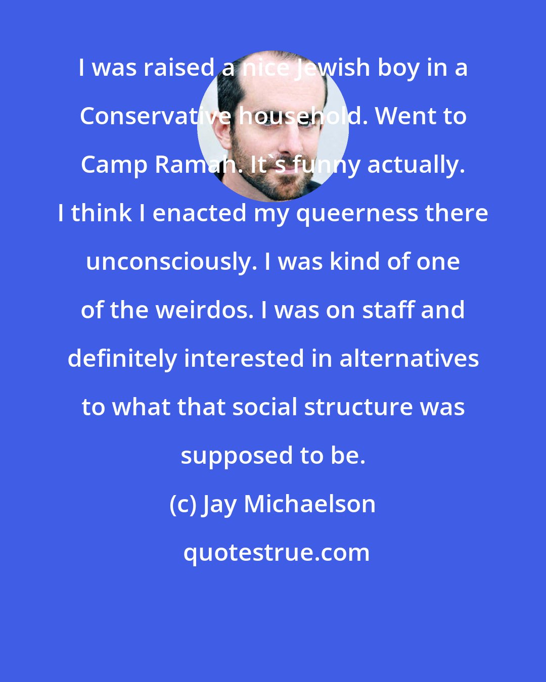 Jay Michaelson: I was raised a nice Jewish boy in a Conservative household. Went to Camp Ramah. It's funny actually. I think I enacted my queerness there unconsciously. I was kind of one of the weirdos. I was on staff and definitely interested in alternatives to what that social structure was supposed to be.