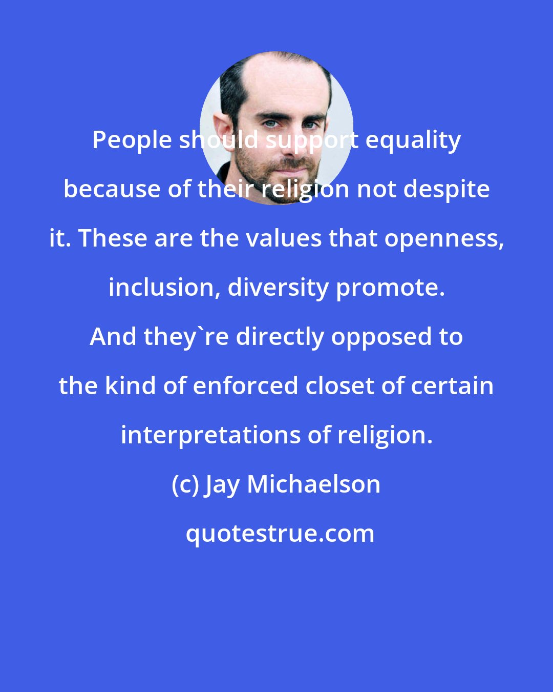 Jay Michaelson: People should support equality because of their religion not despite it. These are the values that openness, inclusion, diversity promote. And they're directly opposed to the kind of enforced closet of certain interpretations of religion.