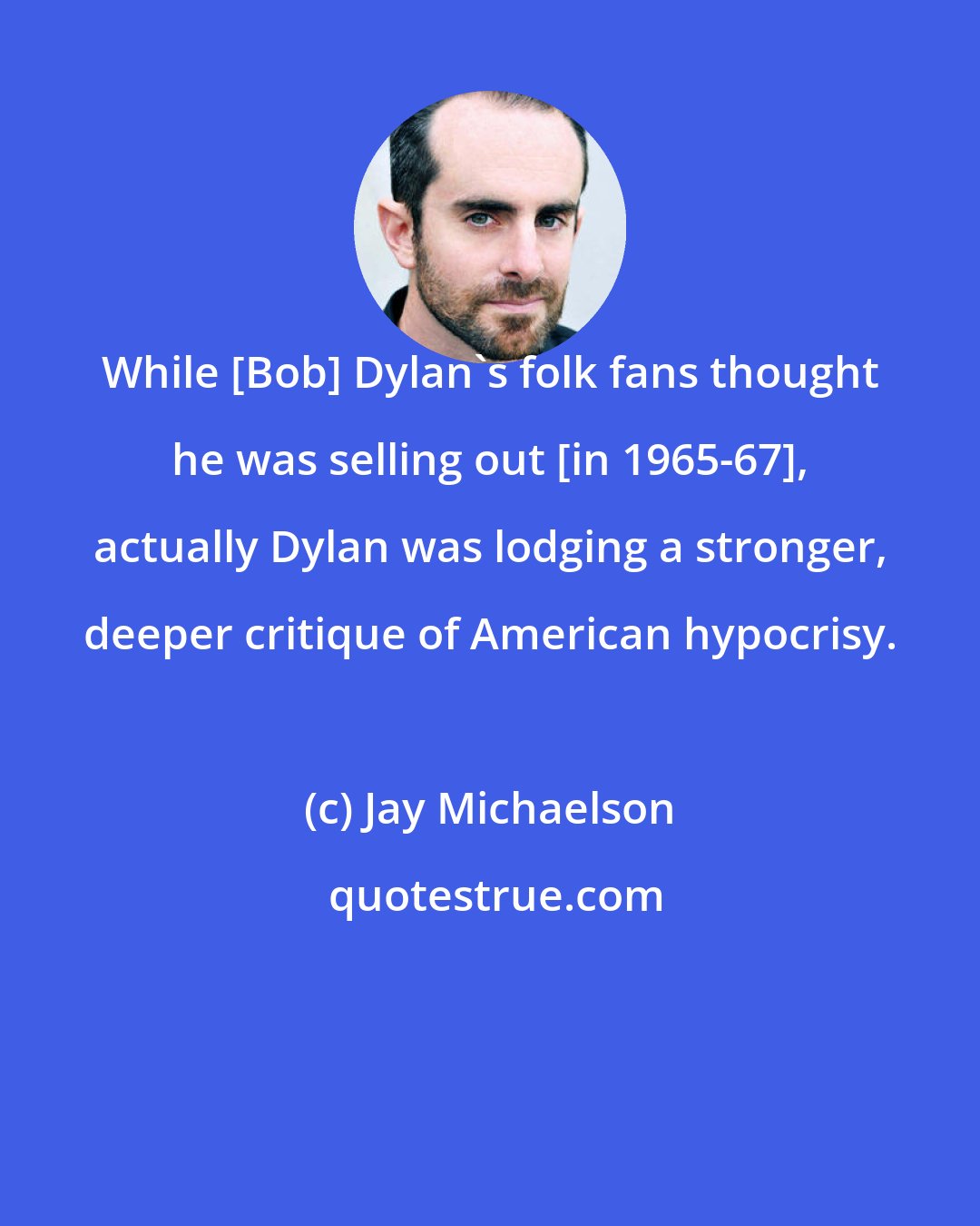 Jay Michaelson: While [Bob] Dylan's folk fans thought he was selling out [in 1965-67], actually Dylan was lodging a stronger, deeper critique of American hypocrisy.