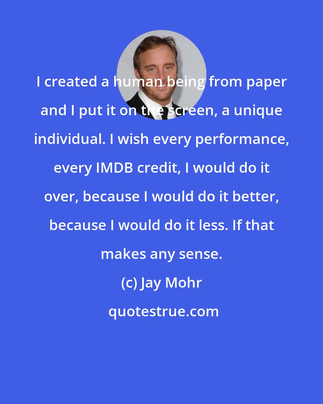 Jay Mohr: I created a human being from paper and I put it on the screen, a unique individual. I wish every performance, every IMDB credit, I would do it over, because I would do it better, because I would do it less. If that makes any sense.