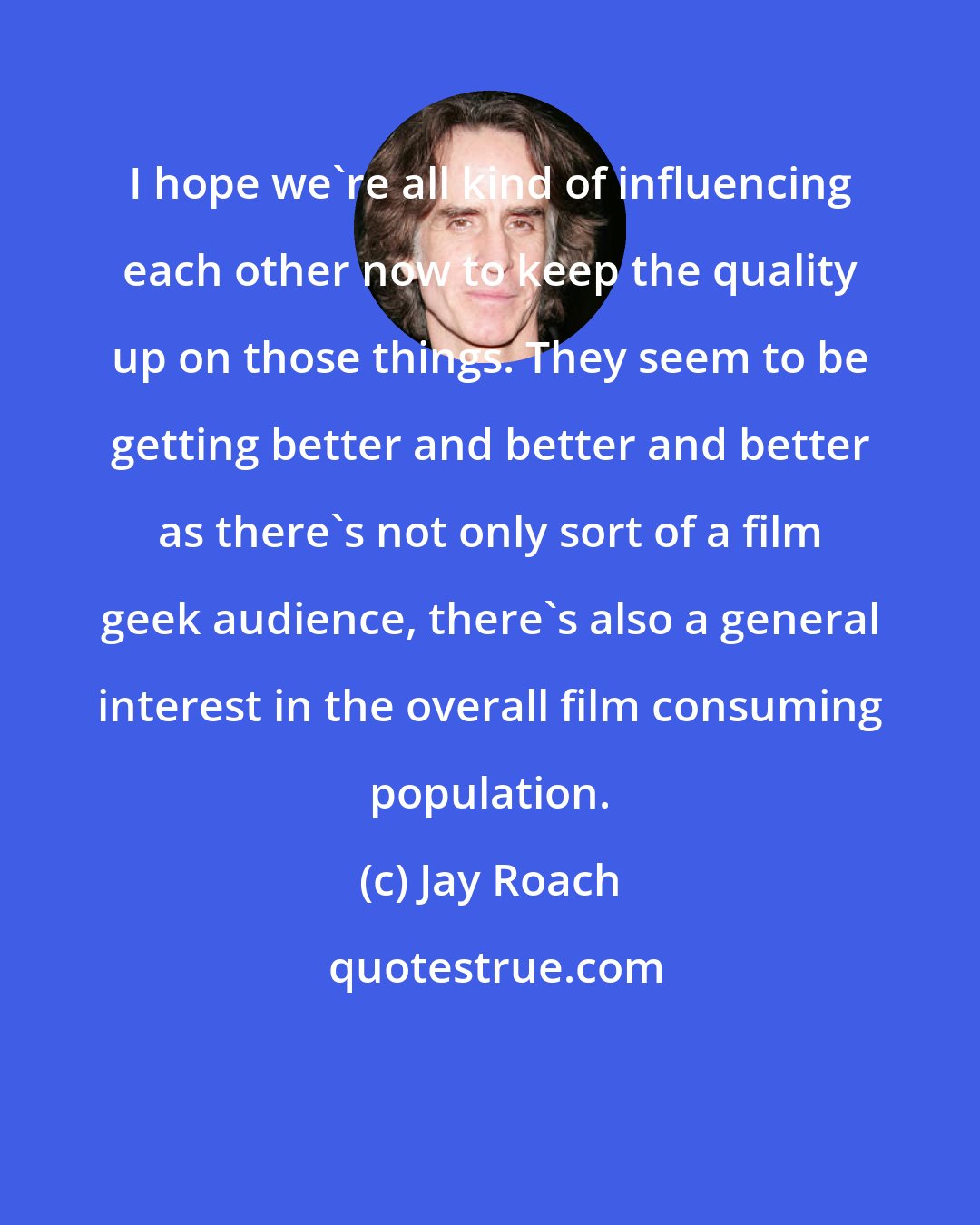 Jay Roach: I hope we're all kind of influencing each other now to keep the quality up on those things. They seem to be getting better and better and better as there's not only sort of a film geek audience, there's also a general interest in the overall film consuming population.
