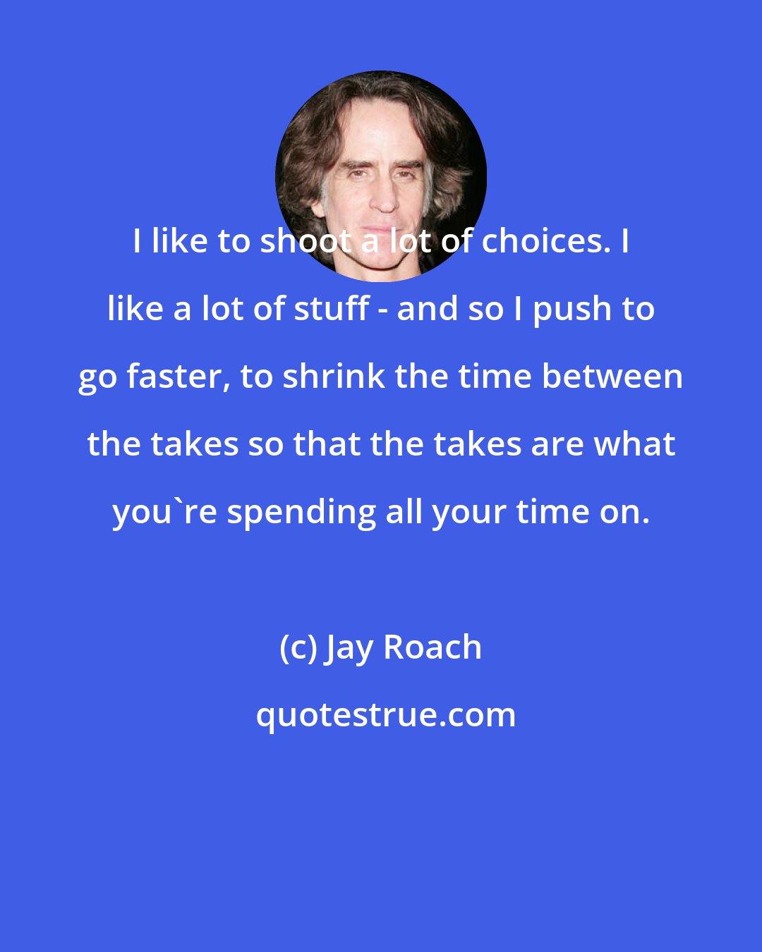 Jay Roach: I like to shoot a lot of choices. I like a lot of stuff - and so I push to go faster, to shrink the time between the takes so that the takes are what you're spending all your time on.