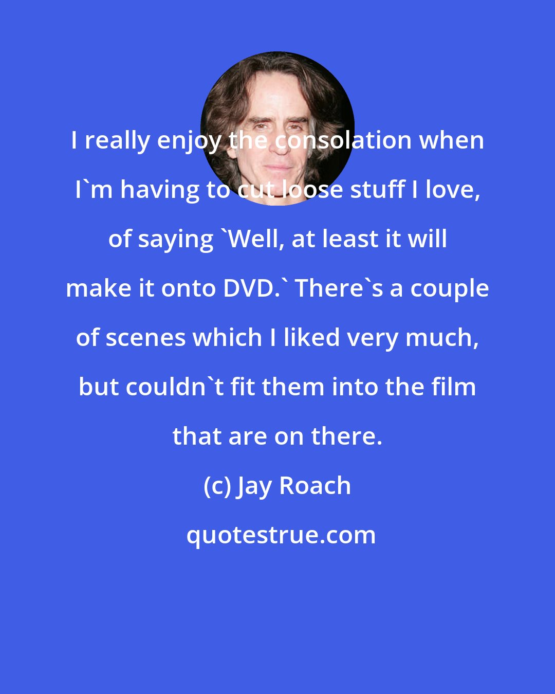 Jay Roach: I really enjoy the consolation when I'm having to cut loose stuff I love, of saying 'Well, at least it will make it onto DVD.' There's a couple of scenes which I liked very much, but couldn't fit them into the film that are on there.
