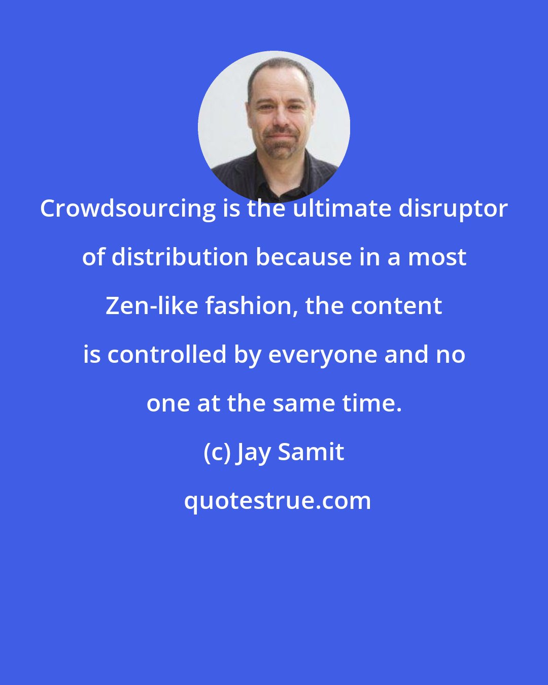 Jay Samit: Crowdsourcing is the ultimate disruptor of distribution because in a most Zen-like fashion, the content is controlled by everyone and no one at the same time.