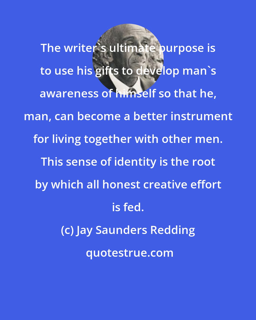Jay Saunders Redding: The writer's ultimate purpose is to use his gifts to develop man's awareness of himself so that he, man, can become a better instrument for living together with other men. This sense of identity is the root by which all honest creative effort is fed.