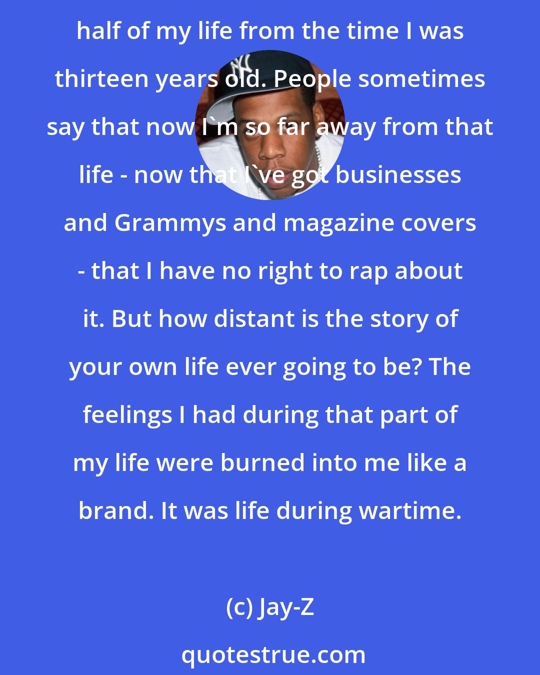 Jay-Z: My life after childhood has two main stories: the story of the hustler and the story of the rapper, and the two overlap as much as they diverge. I was on the streets for more than half of my life from the time I was thirteen years old. People sometimes say that now I'm so far away from that life - now that I've got businesses and Grammys and magazine covers - that I have no right to rap about it. But how distant is the story of your own life ever going to be? The feelings I had during that part of my life were burned into me like a brand. It was life during wartime.