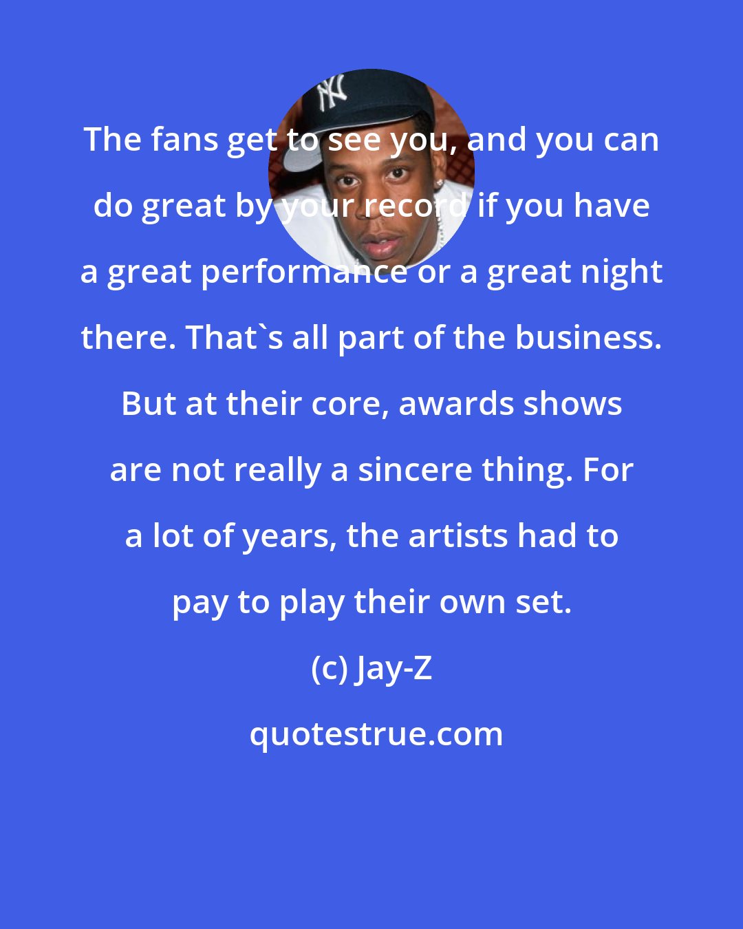 Jay-Z: The fans get to see you, and you can do great by your record if you have a great performance or a great night there. That's all part of the business. But at their core, awards shows are not really a sincere thing. For a lot of years, the artists had to pay to play their own set.