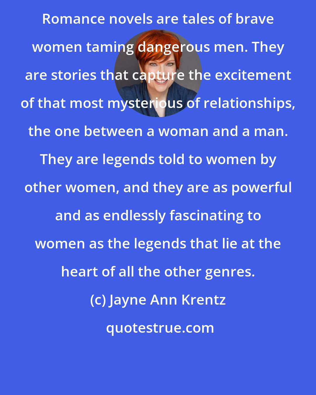 Jayne Ann Krentz: Romance novels are tales of brave women taming dangerous men. They are stories that capture the excitement of that most mysterious of relationships, the one between a woman and a man. They are legends told to women by other women, and they are as powerful and as endlessly fascinating to women as the legends that lie at the heart of all the other genres.