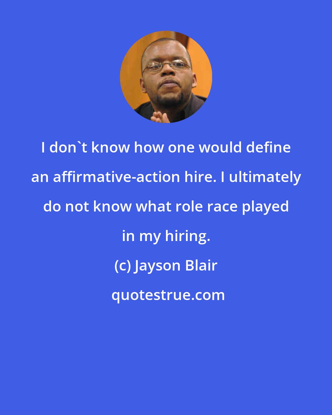 Jayson Blair: I don't know how one would define an affirmative-action hire. I ultimately do not know what role race played in my hiring.
