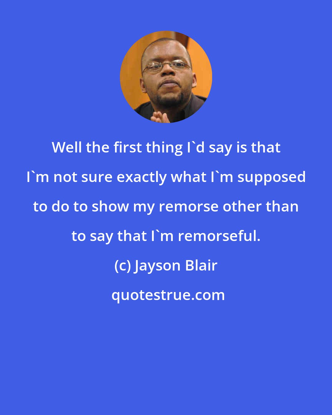 Jayson Blair: Well the first thing I'd say is that I'm not sure exactly what I'm supposed to do to show my remorse other than to say that I'm remorseful.