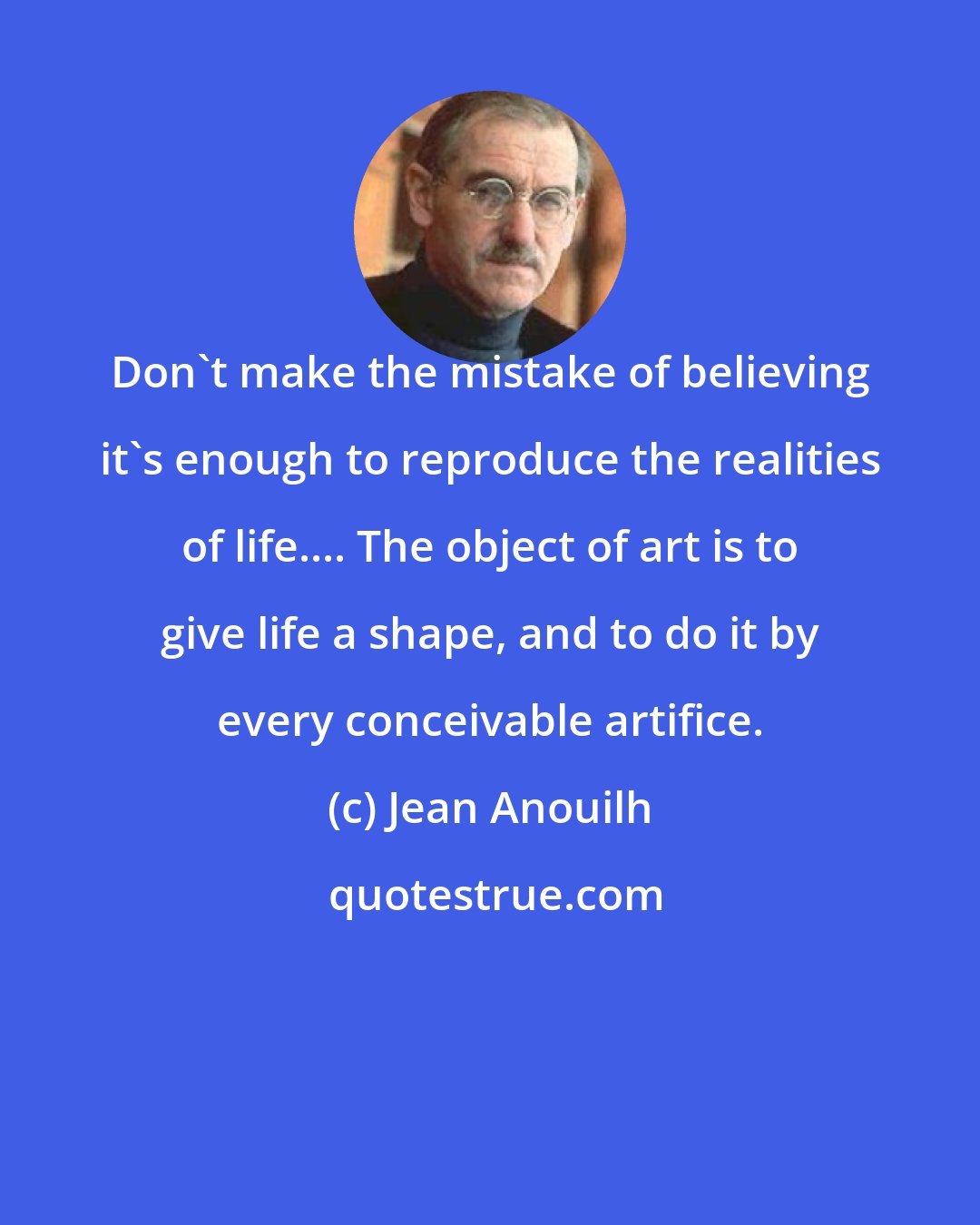 Jean Anouilh: Don't make the mistake of believing it's enough to reproduce the realities of life.... The object of art is to give life a shape, and to do it by every conceivable artifice.