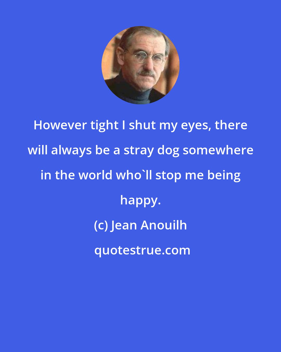 Jean Anouilh: However tight I shut my eyes, there will always be a stray dog somewhere in the world who'll stop me being happy.