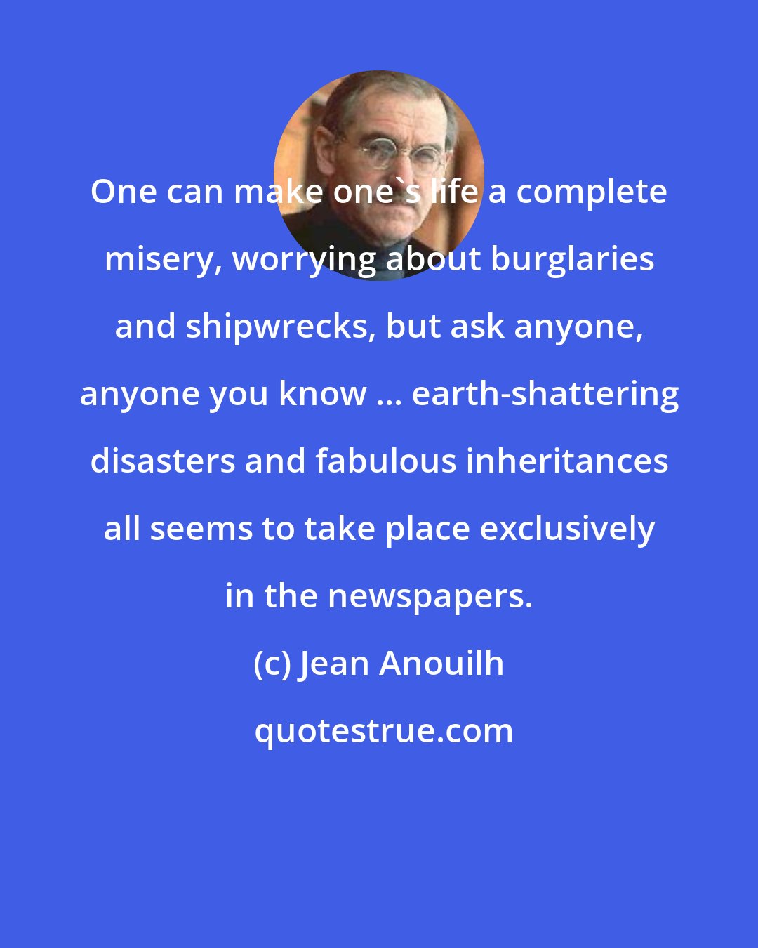 Jean Anouilh: One can make one's life a complete misery, worrying about burglaries and shipwrecks, but ask anyone, anyone you know ... earth-shattering disasters and fabulous inheritances all seems to take place exclusively in the newspapers.