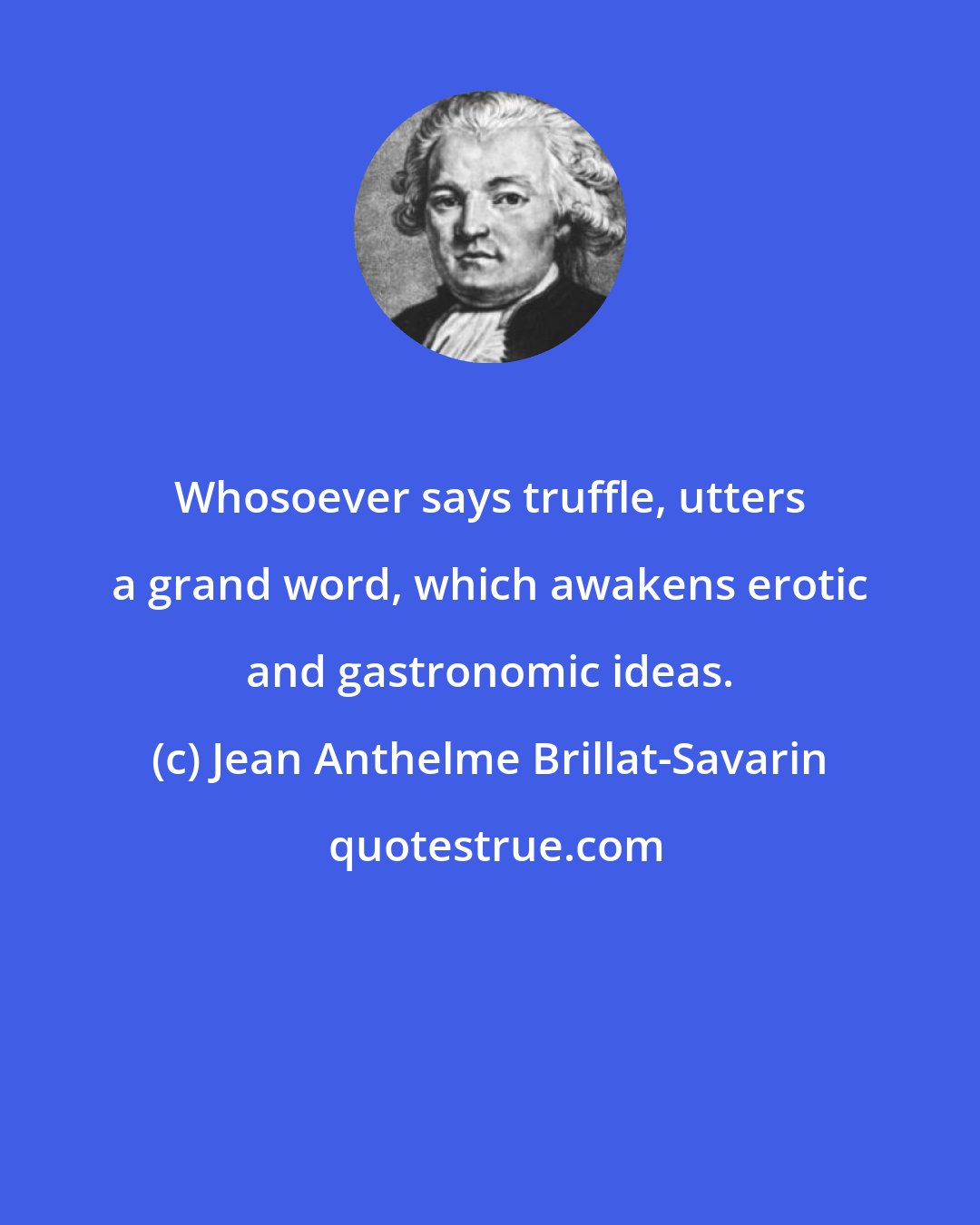 Jean Anthelme Brillat-Savarin: Whosoever says truffle, utters a grand word, which awakens erotic and gastronomic ideas.