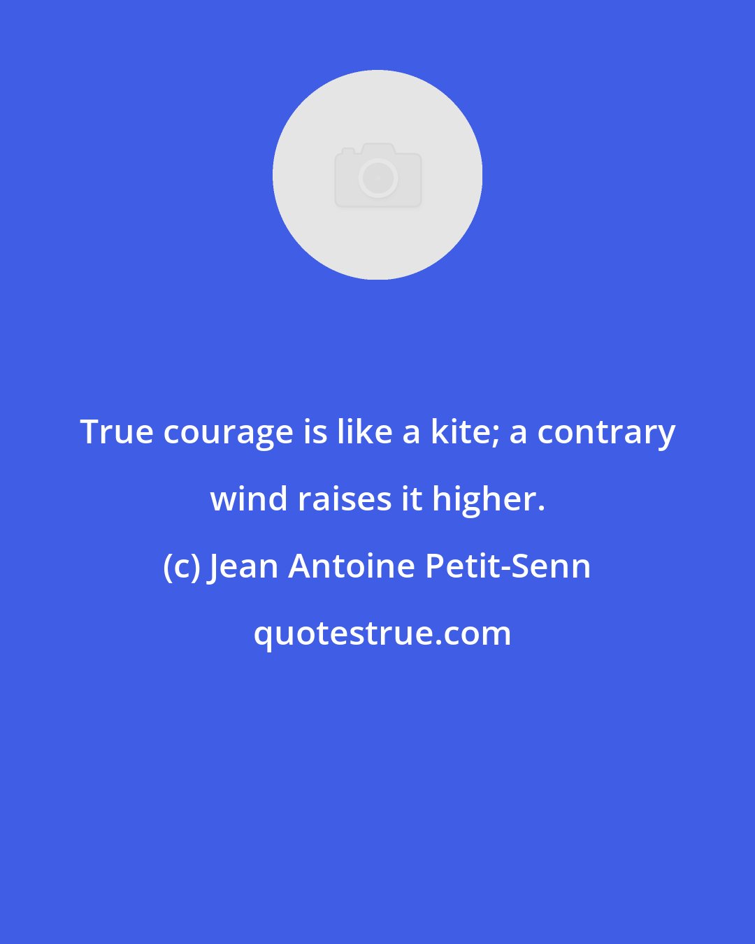 Jean Antoine Petit-Senn: True courage is like a kite; a contrary wind raises it higher.